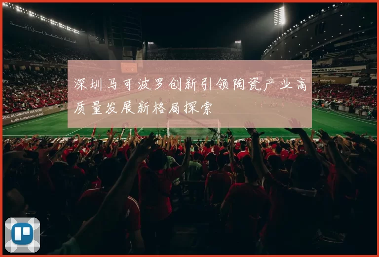 深圳马可波罗创新引领陶瓷产业高质量发展新格局探索