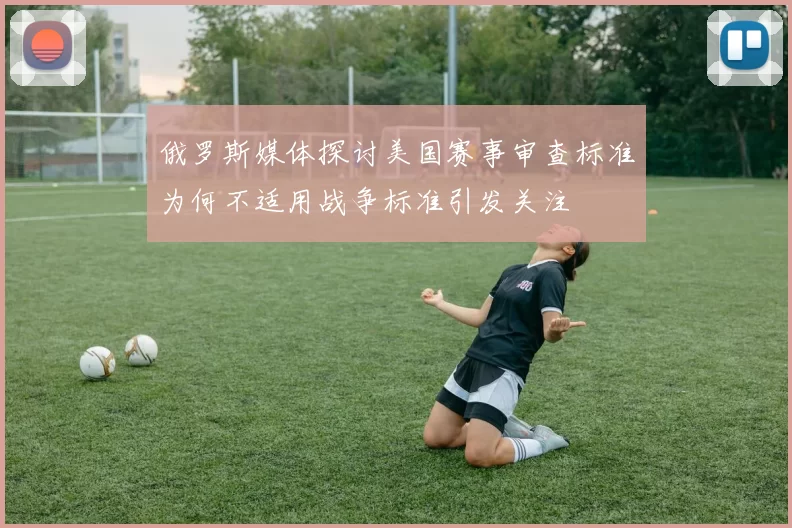 俄罗斯媒体探讨美国赛事审查标准为何不适用战争标准引发关注
