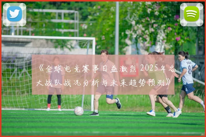 《全球电竞赛事日益激烈 2025年各大战队战况分析与未来趋势预测》