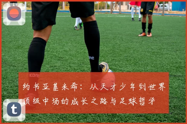 约书亚基米希：从天才少年到世界顶级中场的成长之路与足球哲学