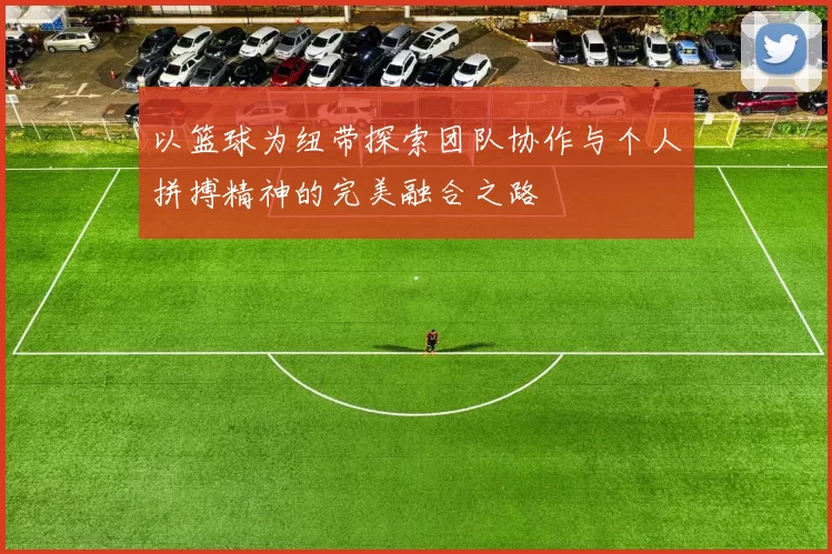 以篮球为纽带探索团队协作与个人拼搏精神的完美融合之路