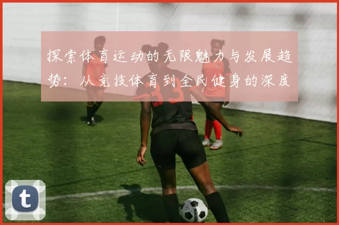探索体育运动的无限魅力与发展趋势：从竞技体育到全民健身的深度分析