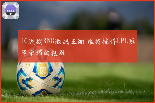 IG迎战RNG激战正酣 谁将摘得LPL冠军荣耀的桂冠