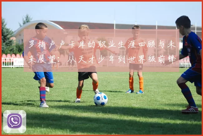 罗梅卢卢卡库的职业生涯回顾与未来展望：从天才少年到世界级前锋的蜕变之路