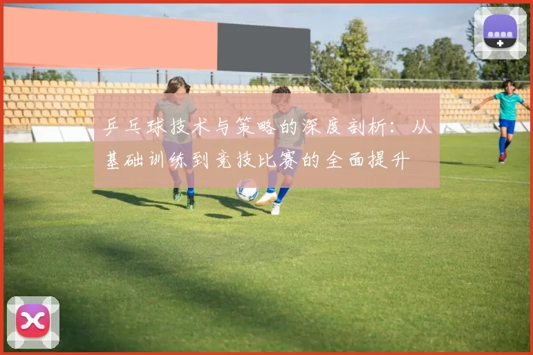 乒乓球技术与策略的深度剖析：从基础训练到竞技比赛的全面提升