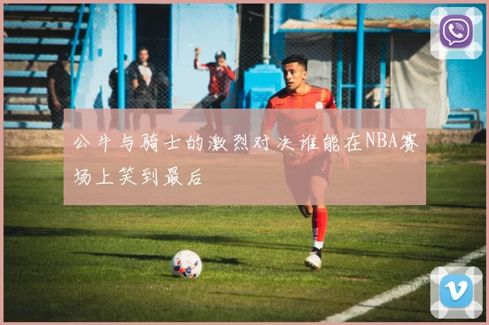 公牛与骑士的激烈对决谁能在NBA赛场上笑到最后