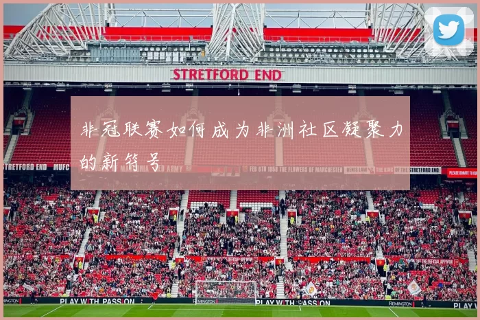 非冠联赛如何成为非洲社区凝聚力的新符号