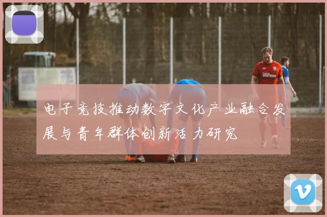 电子竞技推动数字文化产业融合发展与青年群体创新活力研究