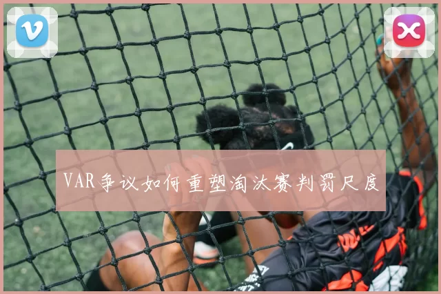 VAR争议如何重塑淘汰赛判罚尺度