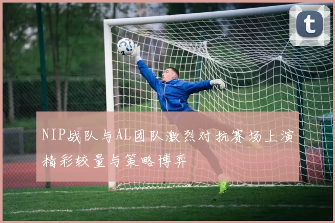 NIP战队与AL团队激烈对抗赛场上演精彩较量与策略博弈