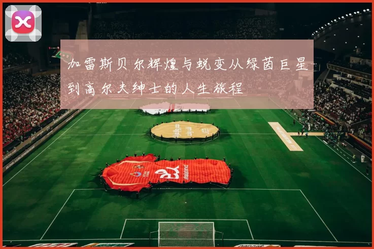 加雷斯贝尔辉煌与蜕变从绿茵巨星到高尔夫绅士的人生旅程